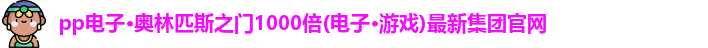 pp电子·奥林匹斯之门1000倍(电子·游戏)最新集团官网
